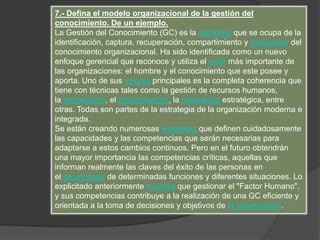 7.- Defina el modelo organizacional de la gestión del
conocimiento. De un ejemplo.
La Gestión del Conocimiento (GC) es la disciplina que se ocupa de la
identificación, captura, recuperación, compartimiento y evaluación del
conocimiento organizacional. Ha sido identificada como un nuevo
enfoque gerencial que reconoce y utiliza el valor más importante de
las organizaciones: el hombre y el conocimiento que este posee y
aporta. Uno de sus valores principales es la completa coherencia que
tiene con técnicas tales como la gestión de recursos humanos,
la reingeniería, el benchmarking, la planeación estratégica, entre
otras. Todas son partes de la estrategia de la organización moderna e
integrada.
Se están creando numerosas empresas que definen cuidadosamente
las capacidades y las competencias que serán necesarias para
adaptarse a estos cambios continuos. Pero en el futuro obtendrán
una mayor importancia las competencias críticas, aquellas que
informan realmente las claves del éxito de las personas en
el desempeño de determinadas funciones y diferentes situaciones. Lo
explicitado anteriormente muestra que gestionar el "Factor Humano",
y sus competencias contribuye a la realización de una GC eficiente y
orientada a la toma de decisiones y objetivos de la organización.
 