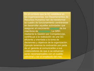 En el contexto que la GC establece en
las organizaciones, los Departamentos de
Recursos Humanos han de transformar
su cuadro de funcionamiento centrándose
en desarrollar aquellas actividades que
aseguran el crecimiento personal de los
miembros de la empresa. La GRH,
mediante la Gestión por Competencias,
contribuye a la realización de una GC
eficiente y orientada a la toma de
decisiones y objetivos de la organización.
Ejemplo tenemos la motivación por parte
de un gerente al comunicarles a sus
colaboradores de que si se esfuerzan
serán recompensados con un sueldo
adicional y ser el empleado del mes.
 