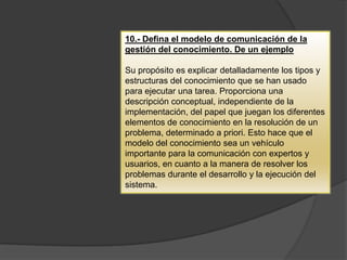 10.- Defina el modelo de comunicación de la
gestión del conocimiento. De un ejemplo
Su propósito es explicar detalladamente los tipos y
estructuras del conocimiento que se han usado
para ejecutar una tarea. Proporciona una
descripción conceptual, independiente de la
implementación, del papel que juegan los diferentes
elementos de conocimiento en la resolución de un
problema, determinado a priori. Esto hace que el
modelo del conocimiento sea un vehículo
importante para la comunicación con expertos y
usuarios, en cuanto a la manera de resolver los
problemas durante el desarrollo y la ejecución del
sistema.
 