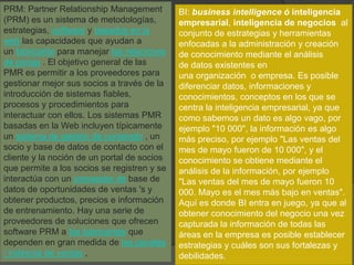 PRM: Partner Relationship Management
(PRM) es un sistema de metodologías,
estrategias, software y basados ​​en la
web las capacidades que ayudan a
un fabricante para manejar las relaciones
de pareja . El objetivo general de las
PMR es permitir a los proveedores para
gestionar mejor sus socios a través de la
introducción de sistemas fiables,
procesos y procedimientos para
interactuar con ellos. Los sistemas PMR
basadas en la Web incluyen típicamente
un sistema de gestión de contenido , un
socio y base de datos de contacto con el
cliente y la noción de un portal de socios
que permite a los socios se registren y se
interactúa con un proveedor de base de
datos de oportunidades de ventas 's y
obtener productos, precios e información
de entrenamiento. Hay una serie de
proveedores de soluciones que ofrecen
software PRM a los fabricantes que
dependen en gran medida de los canales
/ indirecta de ventas ,
BI: business intelligence ó inteligencia
empresarial, inteligencia de negocios al
conjunto de estrategias y herramientas
enfocadas a la administración y creación
de conocimiento mediante el análisis
de datos existentes en
una organización o empresa. Es posible
diferenciar datos, informaciones y
conocimientos, conceptos en los que se
centra la inteligencia empresarial, ya que
como sabemos un dato es algo vago, por
ejemplo "10 000", la información es algo
más preciso, por ejemplo "Las ventas del
mes de mayo fueron de 10 000", y el
conocimiento se obtiene mediante el
análisis de la información, por ejemplo
"Las ventas del mes de mayo fueron 10
000. Mayo es el mes más bajo en ventas".
Aquí es donde BI entra en juego, ya que al
obtener conocimiento del negocio una vez
capturada la información de todas las
áreas en la empresa es posible establecer
estrategias y cuáles son sus fortalezas y
debilidades.
 
