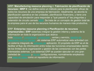 MRP: Manufacturing resource planning ó Fabricación de planificación de
recursos ( MRP II ) se define como un método para la planificación eficaz de
todos los recursos de una empresa de fabricación. Idealmente, se aborda la
planificación operativa en las unidades, planificación financiera, y tiene una
capacidad de simulación para responder a "qué pasaría si" las preguntas y
extensión de circuito cerrado MRP. Se trata de un concepto de gestión total de
la empresa para el uso de los recursos humanos de manera más productiva.
ERP: Enterprise resource planning ó Planificación de recursos
empresariales ( ERP sistemas) integrar la gestión interna y externa de la
información en toda la organización-que abarca
toda finanzas / contabilidad , producción , ventas y servicio, gestión de
relaciones con los clientes , etc sistemas ERP automatizar esta actividad con
un sistema integrado de software de aplicación. El propósito de ERP es el de
facilitar el flujo de información entre todas las funciones empresariales dentro
de los límites de la organización y gestión de las conexiones con las partes
interesadas externas. Los sistemas ERP se pueden ejecutar en una gran
variedad de hardware y de red configuraciones, normalmente empleando
una base de datos como un repositorio de información.
 