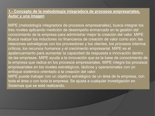 1.- Concepto de la metodología integradora de procesos empresariales.
Autor y una imagen
MIPE (metodología integradora de procesos empresariales), busca integrar los
tres niveles aplicando medición de desempeño enmarcado en la gestión del
conocimiento de la empresa para administrar mejor la creación del valor. MIPE
Busca realzar los inductores no financieros de creación de valor como son: las
relaciones estratégicas con los proveedores y los clientes, los procesos internos
críticos, los recursos humanos y el crecimiento empresarial. MIPE es el
apalancamiento para aumentar la capacidad de respuesta e innovación dentro
de las empresas. MIPE ayuda a la innovación que es la base de conocimiento de
la empresa que radica en los procesos empresariales. MIPE integra los procesos
empresariales en los niveles estratégicos, tácticos y operacionales con un
enfoque sistémico orientado a la creación del valor.
MIPE puede trabajar con un objetivo estratégico de un área de la empresa, con
toda el área o con toda la empresa. Se ajusta a cualquier investigación en
Sistemas que se esté realizando.
 