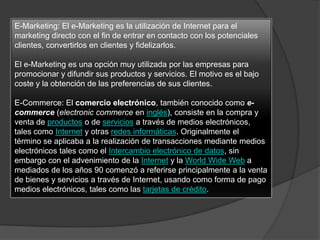 E-Marketing: El e-Marketing es la utilización de Internet para el
marketing directo con el fin de entrar en contacto con los potenciales
clientes, convertirlos en clientes y fidelizarlos.
El e-Marketing es una opción muy utilizada por las empresas para
promocionar y difundir sus productos y servicios. El motivo es el bajo
coste y la obtención de las preferencias de sus clientes.
E-Commerce: El comercio electrónico, también conocido como e-
commerce (electronic commerce en inglés), consiste en la compra y
venta de productos o de servicios a través de medios electrónicos,
tales como Internet y otras redes informáticas. Originalmente el
término se aplicaba a la realización de transacciones mediante medios
electrónicos tales como el Intercambio electrónico de datos, sin
embargo con el advenimiento de la Internet y la World Wide Web a
mediados de los años 90 comenzó a referirse principalmente a la venta
de bienes y servicios a través de Internet, usando como forma de pago
medios electrónicos, tales como las tarjetas de crédito.
 