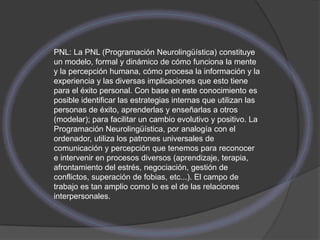 PNL: La PNL (Programación Neurolingüística) constituye
un modelo, formal y dinámico de cómo funciona la mente
y la percepción humana, cómo procesa la información y la
experiencia y las diversas implicaciones que esto tiene
para el éxito personal. Con base en este conocimiento es
posible identificar las estrategias internas que utilizan las
personas de éxito, aprenderlas y enseñarlas a otros
(modelar); para facilitar un cambio evolutivo y positivo. La
Programación Neurolingüística, por analogía con el
ordenador, utiliza los patrones universales de
comunicación y percepción que tenemos para reconocer
e intervenir en procesos diversos (aprendizaje, terapia,
afrontamiento del estrés, negociación, gestión de
conflictos, superación de fobias, etc...). El campo de
trabajo es tan amplio como lo es el de las relaciones
interpersonales.
 