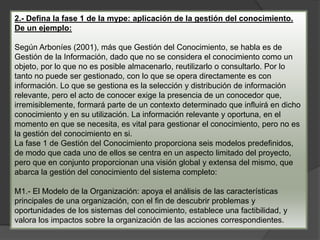 2.- Defina la fase 1 de la mype: aplicación de la gestión del conocimiento.
De un ejemplo:
Según Arboníes (2001), más que Gestión del Conocimiento, se habla es de
Gestión de la Información, dado que no se considera el conocimiento como un
objeto, por lo que no es posible almacenarlo, reutilizarlo o consultarlo. Por lo
tanto no puede ser gestionado, con lo que se opera directamente es con
información. Lo que se gestiona es la selección y distribución de información
relevante, pero el acto de conocer exige la presencia de un conocedor que,
irremisiblemente, formará parte de un contexto determinado que influirá en dicho
conocimiento y en su utilización. La información relevante y oportuna, en el
momento en que se necesita, es vital para gestionar el conocimiento, pero no es
la gestión del conocimiento en si.
La fase 1 de Gestión del Conocimiento proporciona seis modelos predefinidos,
de modo que cada uno de ellos se centra en un aspecto limitado del proyecto,
pero que en conjunto proporcionan una visión global y extensa del mismo, que
abarca la gestión del conocimiento del sistema completo:
M1.- El Modelo de la Organización: apoya el análisis de las características
principales de una organización, con el fin de descubrir problemas y
oportunidades de los sistemas del conocimiento, establece una factibilidad, y
valora los impactos sobre la organización de las acciones correspondientes.
 