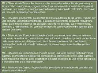 M2.- El Modelo de Tareas: las tareas son las sub-partes relevantes del proceso que
lleva a cabo una empresa u organización. Este modelo analiza la distribución global
de tareas, sus entradas y salidas, precondiciones y criterios de realización, así como
los recursos necesarios y competencias.
M3.- El Modelo de Agentes: los agentes son los ejecutantes de las tareas. Pueden ser
una persona, un sistema informático, o cualquier otra entidad capaz de realizar una
tarea. Este modelo describe las características de los agentes, sus competencias,
autoridad y restricciones, así como los enlaces de comunicación entre agentes para
realizar una tarea.
M4.- El Modelo del Conocimiento: explica los tipos y estructuras de conocimientos
usados en la realización de una tarea, proporcionando una descripción, independiente
de la implementación, del papel que diferentes componentes del conocimiento
desempeñan en la solución de problemas, de un modo que es entendible por las
personas.
M5.- El Modelo de Comunicación: Puesto que en una tarea pueden participar varios
agentes, es importante modelar las transacciones comunitarias entre estos agentes.
Este modelo se encarga de la descripción de estos aspectos de una forma conceptual
e independiente de la implementación.
M6.- El Modelo de Diseño: Proporciona los prototipos de interfaces de pantallas del
sistema de información.
 