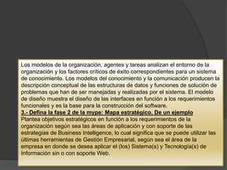 Los modelos de la organización, agentes y tareas analizan el entorno de la
organización y los factores críticos de éxito correspondientes para un sistema
de conocimiento. Los modelos del conocimiento y la comunicación producen la
descripción conceptual de las estructuras de datos y funciones de solución de
problemas que han de ser manejadas y realizadas por el sistema. El modelo
de diseño muestra el diseño de las interfaces en función a los requerimientos
funcionales y es la base para la construcción del software.
3.- Defina la fase 2 de la mype: Mapa estratégico. De un ejemplo
Plantea objetivos estratégicos en función a los requerimientos de la
organización según sea las áreas de aplicación y con soporte de las
estrategias de Business Intelligence, lo cual significa que se puede utilizar las
últimas herramientas de Gestión Empresarial, según sea el área de la
empresa en donde se desea aplicar el (los) Sistema(s) y Tecnología(s) de
Información sin o con soporte Web.
 