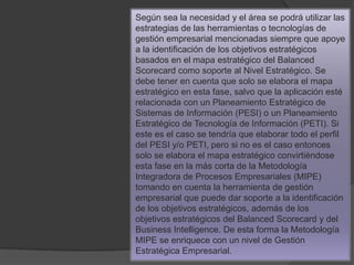 Según sea la necesidad y el área se podrá utilizar las
estrategias de las herramientas o tecnologías de
gestión empresarial mencionadas siempre que apoye
a la identificación de los objetivos estratégicos
basados en el mapa estratégico del Balanced
Scorecard como soporte al Nivel Estratégico. Se
debe tener en cuenta que solo se elabora el mapa
estratégico en esta fase, salvo que la aplicación esté
relacionada con un Planeamiento Estratégico de
Sistemas de Información (PESI) o un Planeamiento
Estratégico de Tecnología de Información (PETI). Si
este es el caso se tendría que elaborar todo el perfil
del PESI y/o PETI, pero si no es el caso entonces
solo se elabora el mapa estratégico convirtiéndose
esta fase en la más corta de la Metodología
Integradora de Procesos Empresariales (MIPE)
tomando en cuenta la herramienta de gestión
empresarial que puede dar soporte a la identificación
de los objetivos estratégicos, además de los
objetivos estratégicos del Balanced Scorecard y del
Business Intelligence. De esta forma la Metodología
MIPE se enriquece con un nivel de Gestión
Estratégica Empresarial.
 