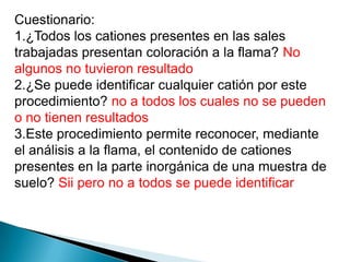 Cuestionario:
1.¿Todos los cationes presentes en las sales
trabajadas presentan coloración a la flama? No
algunos no tuvieron resultado
2.¿Se puede identificar cualquier catión por este
procedimiento? no a todos los cuales no se pueden
o no tienen resultados
3.Este procedimiento permite reconocer, mediante
el análisis a la flama, el contenido de cationes
presentes en la parte inorgánica de una muestra de
suelo? Sii pero no a todos se puede identificar
 