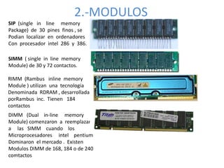 2.-MODULOS
SIP (single in line memory
Package) de 30 pines finos , se
Podian localizar en ordenadores
Con procesador intel 286 y 386.
SIMM ( single in line memory
Module) de 30 y 72 contactos.
RIMM (Rambus inline memory
Module ) utilizan una tecnologia
Denominada RDRAM , desarrollada
porRambus inc. Tienen 184
contactos
DIMM (Dual in-line memory
Module) comenzaron a reemplazar
a las SIMM cuando los
Microprocesadores intel pentium
Dominaron el mercado . Existen
Modulos DIMM de 168, 184 o de 240
comtactos
 