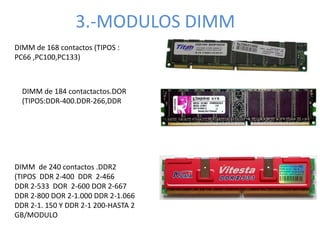 3.-MODULOS DIMM
DIMM de 168 contactos (TIPOS :
PC66 ,PC100,PC133)
DIMM de 184 contactactos.DOR
(TIPOS:DDR-400.DDR-266,DDR
DIMM de 240 contactos .DDR2
(TIPOS DDR 2-400 DDR 2-466
DDR 2-533 DOR 2-600 DOR 2-667
DDR 2-800 DOR 2-1.000 DDR 2-1.066
DDR 2-1. 150 Y DDR 2-1 200-HASTA 2
GB/MODULO
 