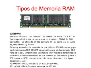 Tipos de Memoria RAM
SDR SDRAM
Memoria sincrona , con tiempos de acceso de entre 25 y 10 ns
(nanosegundos) y que se presentan en modulos DIMM de 168
Contactos. Fue utilizada en los pentium III , asi como en los AMD
K6,AMD Athlo k7 y duron.
Esta muy extendida la creencia de que se llama SDRAM a secas, y que
La denominacion SDR SDRAM es para diferencia de la memoria DDR
Pero no es asi , simplemente se estendio muy rapido la denominacion
Incorrecta. El nombre correcto es SDR SDRAM ya que ambas (tanto la
SDR como la DDR) son memorias sincronas dinamicas . Los tipos
Disponibles son :
PC100:SDR SDRAM, funciona a un max . de 100 MHZ
PC133:SDR SDRAM,funciona a un max. de 133 MH
 