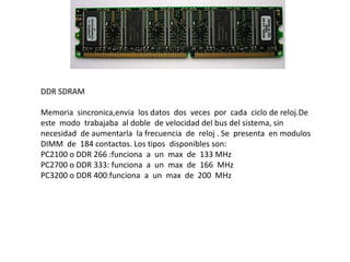 DDR SDRAM
Memoria sincronica,envia los datos dos veces por cada ciclo de reloj.De
este modo trabajaba al doble de velocidad del bus del sistema, sin
necesidad de aumentarla la frecuencia de reloj . Se presenta en modulos
DIMM de 184 contactos. Los tipos disponibles son:
PC2100 o DDR 266 :funciona a un max de 133 MHz
PC2700 o DDR 333: funciona a un max de 166 MHz
PC3200 o DDR 400:funciona a un max de 200 MHz
 