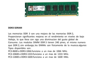 DDR3 SDRAM
Las memorias DDR 3 son una mejora de las memorias DDR 2,
Proporcionan significantes mejoras en el rendimiento en niveles de bajo
Voltaje, lo que lleva con sigo una disminucion del gusto global de
Consumo . Los modulos DIMM DDR 3 tienen 240 pines, el mismo numero
que DDR 2; sim embargo, los DIMMs son fisicamente de la muesca.algunos
Tipos disponibles son:
PC3-8600 o DDR3-1066:funciona a un max de 1066 MHz.
PC3-10600 o DDR3-1333:funciona a un max de 1333 MHz.
PC3-12800 o DDR3-1600:funciona a un max de 1600 HMz.
 