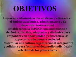 Lograr una administración moderna y eficiente en
el ámbito académico, administrativo y de
desarrollo institucional.
Establecer en la ESPOCH una organización
sistémica, flexible, adaptativa y dinámica para
responder con oportunidad y eficiencia a las
expectativas de nuestra sociedad.
Desarrollar una cultura organizacional integradora
y solidaria para facilitar el desarrollo individual y
colectivo de los politécnicos.
OBJETIVOS
 