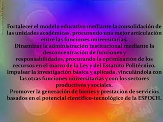 Fortalecer el modelo educativo mediante la consolidación de
las unidades académicas, procurando una mejor articulación
entre las funciones universitarias.
Dinamizar la administración institucional mediante la
desconcentración de funciones y
responsabilidades, procurando la optimización de los
recursos en el marco de la Ley y del Estatuto Politécnico.
Impulsar la investigación básica y aplicada, vinculándola con
las otras funciones universitarias y con los sectores
productivos y sociales.
Promover la generación de bienes y prestación de servicios
basados en el potencial científico-tecnológico de la ESPOCH.
 