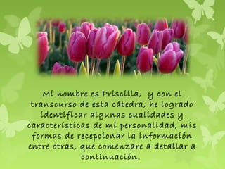 Mi nombre es Priscilla, y con el
transcurso de esta cátedra, he logrado
identificar algunas cualidades y
características de mi personalidad, mis
formas de recepcionar la información
entre otras, que comenzare a detallar a
continuación.
 