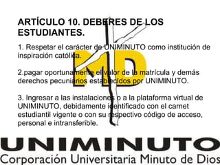 ARTÍCULO 10. DEBERES DE LOS
ESTUDIANTES.
1. Respetar el carácter de UNIMINUTO como institución de
inspiración católica.
2.pagar oportunamente el valor de la matrícula y demás
derechos pecuniarios establecIdos por UNIMINUTO.
3. Ingresar a las instalaciones o a la plataforma virtual de
UNIMINUTO, debidamente identificado con el carnet
estudiantil vigente o con su respectivo código de acceso,
personal e intransferible.
 