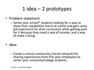 1 idea – 2 prototypes
• Problem statement
– Senior year school* students looking for a way to
show their capabilities learnt at school and gain some
job experience for their curriculum while getting paid
for it because they need a way of income, and a way
of make a living.
• Idea:
– Create a virtual community (social network) for
sharing experiences from first year employees to
senior year university/college students.
* School = university/college.
 