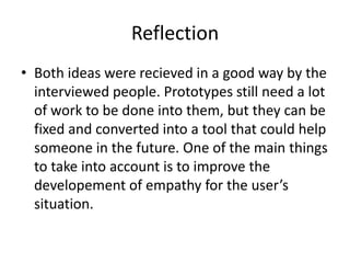 Reflection
• Both ideas were recieved in a good way by the
interviewed people. Prototypes still need a lot
of work to be done into them, but they can be
fixed and converted into a tool that could help
someone in the future. One of the main things
to take into account is to improve the
developement of empathy for the user’s
situation.
 