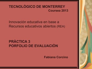 TECNOLÒGICO DE MONTERREY
Coursea 2013
Innovación educativa en base a
Recursos educativos abiertos (REA)
PRÀCTICA 3
PORFOLIO DE EVALUACIÒN
Fabiana Corcino
 