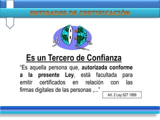 “Es aquella persona que, autorizada conforme
a la presente Ley, está facultada para
emitir certificados en relación con las
firmas digitales de las personas ,...”
Es un Tercero de Confianza
Art. 2 Ley 527 1999
 