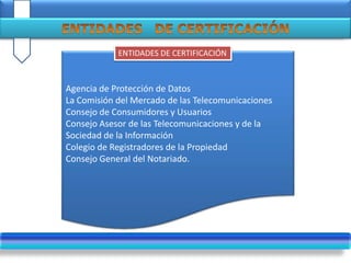 .
Agencia de Protección de Datos
La Comisión del Mercado de las Telecomunicaciones
Consejo de Consumidores y Usuarios
Consejo Asesor de las Telecomunicaciones y de la
Sociedad de la Información
Colegio de Registradores de la Propiedad
Consejo General del Notariado.
ENTIDADES DE CERTIFICACIÓN
 