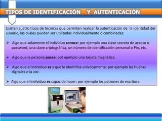TIPOS DE IDENTIFICACIÓN Y AUTENTICACIÓN
Existen cuatro tipos de técnicas que permiten realizar la autenticación de la identidad del
usuario, las cuales pueden ser utilizadas individualmente o combinadas:
 Algo que solamente el individuo conoce: por ejemplo una clave secreta de acceso o
password, una clave criptográfica, un número de identificación personal o Pin, etc.
 Algo que la persona posee: por ejemplo una tarjeta magnética.
 Algo que el individuo es y que lo identifica unívocamente: por ejemplo las huellas
digitales o la voz.
 Algo que el individuo es capaz de hacer: por ejemplo los patrones de escritura.
 