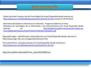 Normativa del Gobierno Electrónico en Colombia. Programa Gobierno en línea
Ministerio de Tecnologías de la Información y las Comunicaciones [en línea] Disponible desde
internet en: http://programa.gobiernoenlinea.gov.co/apc-aa-
files/5686d2a87532a21a70ead773ed71353b/NormativaGEL.pdf
http://es.wikitel.info/wiki/Firma_electr%C3%B3nica
Seguridad Lógica - Identificación y Autentificación. [en línea] Disponible desde internet en:
http://www.segu-info.com.ar/logica/identificacion.htm
Ruben Sacristán FrutosLa Ley de Firma Digital [en línea] Disponible desde internet en:
http://www.ucm.es/info/cyberlaw/actual/1/con01-01-01.htm [acceso el 16-03-2011]
Firma Electrónica: conceptos básicos [en línea] Disponible desde internet en:
http://www.ucm.es/info/cyberlaw/actual/1/con01-01-01.htm
 