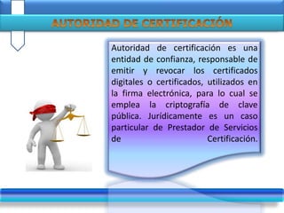 Autoridad de certificación es una
entidad de confianza, responsable de
emitir y revocar los certificados
digitales o certificados, utilizados en
la firma electrónica, para lo cual se
emplea la criptografía de clave
pública. Jurídicamente es un caso
particular de Prestador de Servicios
de Certificación.
 