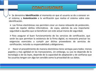  Se denomina Identificación al momento en que el usuario se da a conocer en
el sistema; y Autenticación a la verificación que realiza el sistema sobre esta
identificación.
 Las firmas electrónicas nos permiten crear un marco relevante de protección,
capaz de repeler delitos informáticos de copia, además da una importante
seguridad a aquellos que se benefician con este actual marco de seguridad.
 Para asegurar el buen funcionamiento de los servicios de certificación, que
serán los que permitan la existencia de la firma digital, es necesario precisar las
exigencias esenciales a cumplir por dichos proveedores de servicios de
certificación, incluida su responsabilidad y obligaciones.
 Hacer el procedimiento de manera electrónica tiene ventajas para todos: menos
papeles y mas agilidad en las transacciones, sin embargo, su uso no depende de la
tecnología o de las leyes, depende de la capacidad de adaptación y de confianza que
los usuarios tengan con algo tan sensible como la privacidad de sus datos.
 