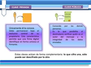 Estas claves actúan de forma complementaria: lo que cifra una, sólo
puede ser descifrado por la otra
CLAVE PRIVADA CLAVE PÚBLICA
Únicamente él la conoce.
Debe permanecer bajo el
exclusivo control de su
propietario. Esta característica
permite que una firma digital
identifique en forma unívoca al
firmante.
Conocida por las demás
personas.
Es la que posibilita al
destinatario verificar quién es el
autor del mensaje y la
integridad de los datos
enviados.
 