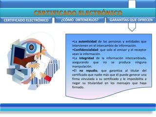 .
CERTIFICADO ELECTRÓNICO GARANTÍAS QUE OFRECEN
¿
¿CÓMO OBTENERLOS?
•La autenticidad de las personas y entidades que
intervienen en el intercambio de información.
•Confidencialidad: que solo el emisor y el receptor
vean la información.
•La integridad de la información intercambiada,
asegurando que no se produce ninguna
manipulación.
•El no repudio, que garantiza al titular del
certificado que nadie más que él puede generar una
firma vinculada a su certificado y le imposibilita a
negar su titularidad en los mensajes que haya
firmado.
 