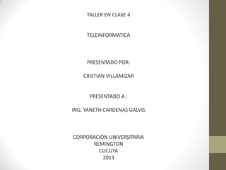 TALLER EN CLASE 4

TELEINFORMATICA

PRESENTADO POR:
CRISTIAN VILLAMIZAR

PRESENTADO A :
ING. YANETH CARDENAS GALVIS

CORPORACIÓN UNIVERSITARIA
REMINGTON
CUCUTA
2013

 