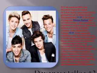El 17 de enero de 2013, One
Direction viajó a la ciudad
de Tokio, Japón, para comenzar las
grabaciones de su filme los dos
días posteriores.123 124 El 18, fueron
al programa Música Station para
ser entrevistados. Allí, contaron su
experiencia en el país, ya que era su
primera vez en él, y además
cantaron «Live While We're
Young».125 126 Al día siguiente,
realizaron unar uda de prensa. En
la ronda de preguntas de esta, Niall
Horan anunció que One Direction
volvería a Japón el 2 y 3 de
noviembre de 2013 para dar dos
conciertos en el Makuhari Messede
Tokio.1Terminada la rueda de
prensa, cantaron un total de cinco
pistas en un evento realizado por
ellos llamado Team 1D Japan Party,
que contó con la asistencia de
aproximadamente 20 000 personas

 