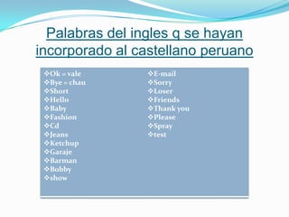 Palabras del ingles q se hayan
incorporado al castellano peruano
Ok = vale
Bye = chau
Short
Hello
Baby
Fashion
Cd
Jeans
Ketchup
Garaje
Barman
Bobby
show
E-mail
Sorry
Loser
Friends
Thank you
Please
Spray
test