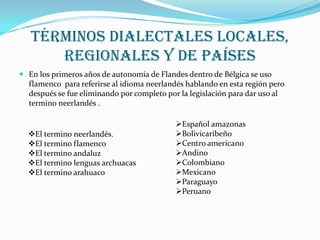Términos dialectales locales,
regionales y de países
En los primeros años de autonomía de Flandes dentro de Bélgica se uso
flamenco para referirse al idioma neerlandés hablando en esta región pero
después se fue eliminando por completo por la legislación para dar uso al
termino neerlandés .
El termino neerlandés.
El termino flamenco
El termino andaluz
El termino lenguas archuacas
El termino arahuaco
Español amazonas
Bolivicaribeño
Centro americano
Andino
Colombiano
Mexicano
Paraguayo
Peruano