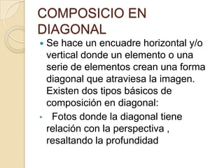 COMPOSICIO EN
DIAGONAL


•

Se hace un encuadre horizontal y/o
vertical donde un elemento o una
serie de elementos crean una forma
diagonal que atraviesa la imagen.
Existen dos tipos básicos de
composición en diagonal:
Fotos donde la diagonal tiene
relación con la perspectiva ,
resaltando la profundidad

 