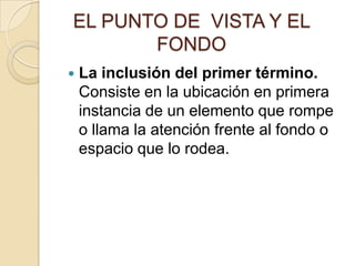 EL PUNTO DE VISTA Y EL
FONDO


La inclusión del primer término.
Consiste en la ubicación en primera
instancia de un elemento que rompe
o llama la atención frente al fondo o
espacio que lo rodea.

 