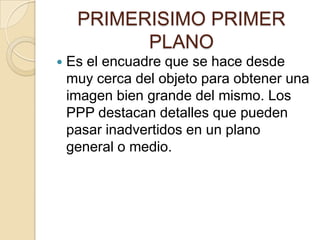 PRIMERISIMO PRIMER
PLANO


Es el encuadre que se hace desde
muy cerca del objeto para obtener una
imagen bien grande del mismo. Los
PPP destacan detalles que pueden
pasar inadvertidos en un plano
general o medio.

 