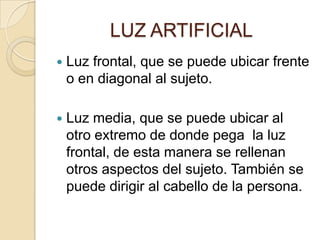LUZ ARTIFICIAL


Luz frontal, que se puede ubicar frente
o en diagonal al sujeto.



Luz media, que se puede ubicar al
otro extremo de donde pega la luz
frontal, de esta manera se rellenan
otros aspectos del sujeto. También se
puede dirigir al cabello de la persona.

 