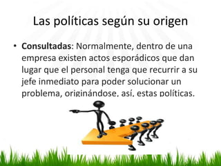 Las políticas según su origen
• Consultadas: Normalmente, dentro de una
empresa existen actos esporádicos que dan
lugar que el personal tenga que recurrir a su
jefe inmediato para poder solucionar un
problema, originándose, así, estas políticas.

 