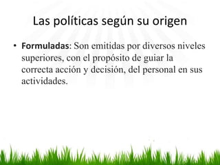 Las políticas según su origen
• Formuladas: Son emitidas por diversos niveles
superiores, con el propósito de guiar la
correcta acción y decisión, del personal en sus
actividades.

 