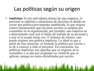 Las políticas según su origen
• Implícitas: En las actividades diarias de una empresa, el
personal se enfrenta a situaciones de decisión en donde no
existe una política previamente establecida, lo que origina
ciertos lineamientos que sin estar escritos se aceptan por
costumbre en la organización, por ejemplo: una empresa no
a determinado cual será el limite de entrada de su personal y
a este se le acepta hasta con 15 minutos de retraso; esto
puede originar una política implícita. Lo ideal es que a
partir de esta situación, se formule la política por escrito y
se de a conocer a todo el personal. En conclusión, las
políticas implícitas son aquellas que se originan en la
costumbre y se dan por aceptadas en virtud de que se
aplican, aunque no estén oficializadas por escrito.

 