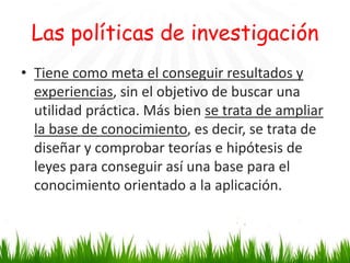 Las políticas de investigación
• Tiene como meta el conseguir resultados y
experiencias, sin el objetivo de buscar una
utilidad práctica. Más bien se trata de ampliar
la base de conocimiento, es decir, se trata de
diseñar y comprobar teorías e hipótesis de
leyes para conseguir así una base para el
conocimiento orientado a la aplicación.

 