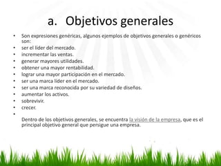 a. Objetivos generales
•
•
•
•
•
•
•
•
•
•
•
•

Son expresiones genéricas, algunos ejemplos de objetivos generales o genéricos
son:
ser el líder del mercado.
incrementar las ventas.
generar mayores utilidades.
obtener una mayor rentabilidad.
lograr una mayor participación en el mercado.
ser una marca líder en el mercado.
ser una marca reconocida por su variedad de diseños.
aumentar los activos.
sobrevivir.
crecer.
Dentro de los objetivos generales, se encuentra la visión de la empresa, que es el
principal objetivo general que persigue una empresa.

 