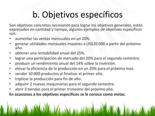 b. Objetivos específicos
Son objetivos concretos necesarios para lograr los objetivos generales, están
expresados en cantidad y tiempo, algunos ejemplos de objetivos específicos
son:
• aumentar las ventas mensuales en un 20%.
• generar utilidades mensuales mayores a US$20 000 a partir del próximo
año.
• obtener una rentabilidad anual del 25%.
• lograr una participación de mercado del 20% para el segundo semestre.
• producir un rendimiento anual del 14% sobre la inversión.
• elevar la eficiencia de la producción en un 20% para el próximo mes.
• vender 10 000 productos al finalizar el primer año.
• triplicar la producción para fin de año.
• adquirir 2 nuevas maquinarias para el segundo semestre.
• abrir 3 tiendas para el primer trimestre del próximo año.
En ocasiones a los objetivos específicos se le conoce como metas.

 