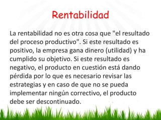 Rentabilidad
La rentabilidad no es otra cosa que "el resultado
del proceso productivo". Si este resultado es
positivo, la empresa gana dinero (utilidad) y ha
cumplido su objetivo. Si este resultado es
negativo, el producto en cuestión está dando
pérdida por lo que es necesario revisar las
estrategias y en caso de que no se pueda
implementar ningún correctivo, el producto
debe ser descontinuado.

 