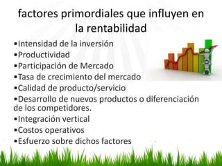 factores primordiales que influyen en
la rentabilidad
•Intensidad de la inversión
•Productividad
•Participación de Mercado
•Tasa de crecimiento del mercado
•Calidad de producto/servicio
•Desarrollo de nuevos productos o diferenciación
de los competidores.
•Integración vertical
•Costos operativos
•Esfuerzo sobre dichos factores

 