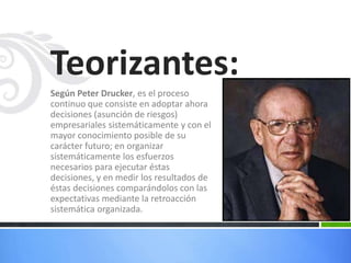 Teorizantes:
Según Peter Drucker, es el proceso
continuo que consiste en adoptar ahora
decisiones (asunción de riesgos)
empresariales sistemáticamente y con el
mayor conocimiento posible de su
carácter futuro; en organizar
sistemáticamente los esfuerzos
necesarios para ejecutar éstas
decisiones, y en medir los resultados de
éstas decisiones comparándolos con las
expectativas mediante la retroacción
sistemática organizada.

 